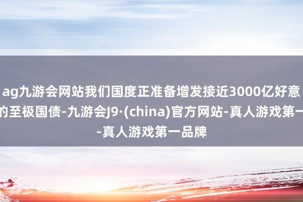 ag九游会网站我们国度正准备增发接近3000亿好意思元的至极国债-九游会J9·(china)官方网站-真人游戏第一品牌