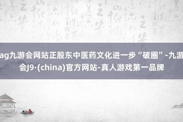 ag九游会网站正股东中医药文化进一步“破圈”-九游会J9·(china)官方网站-真人游戏第一品牌