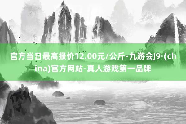 官方当日最高报价12.00元/公斤-九游会J9·(china)官方网站-真人游戏第一品牌