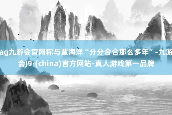 ag九游会官网称与覃海洋“分分合合那么多年”-九游会J9·(china)官方网站-真人游戏第一品牌