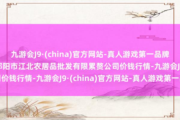 九游会J9·(china)官方网站-真人游戏第一品牌2024年10月9日湖南邵阳市江北农居品批发有限累赘公司价钱行情-九游会J9·(china)官方网站-真人游戏第一品牌