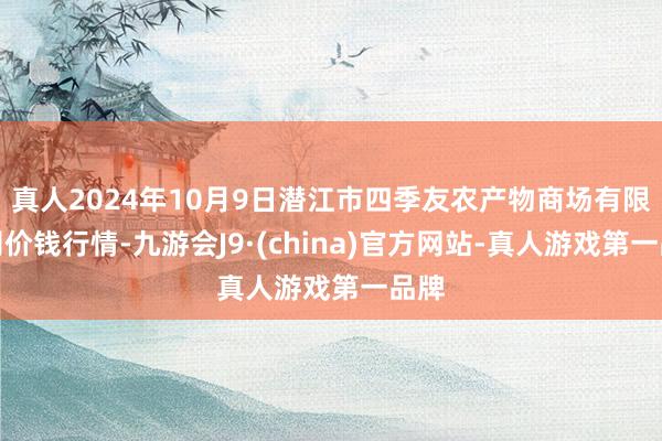 真人2024年10月9日潜江市四季友农产物商场有限公司价钱行情-九游会J9·(china)官方网站-真人游戏第一品牌