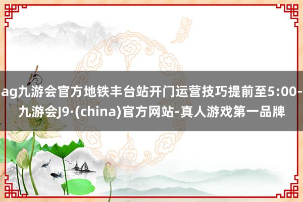 ag九游会官方地铁丰台站开门运营技巧提前至5:00-九游会J9·(china)官方网站-真人游戏第一品牌