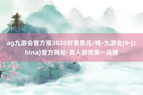 ag九游会官方报3020好意思元/吨-九游会J9·(china)官方网站-真人游戏第一品牌