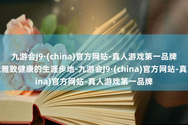 九游会J9·(china)官方网站-真人游戏第一品牌认识住户要诞生雅致健康的生涯步地-九游会J9·(china)官方网站-真人游戏第一品牌