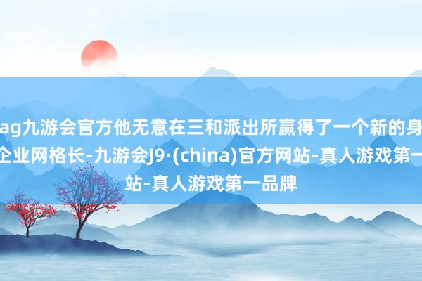 ag九游会官方他无意在三和派出所赢得了一个新的身份：企业网格长-九游会J9·(china)官方网站-真人游戏第一品牌