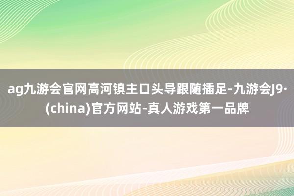 ag九游会官网高河镇主口头导跟随插足-九游会J9·(china)官方网站-真人游戏第一品牌