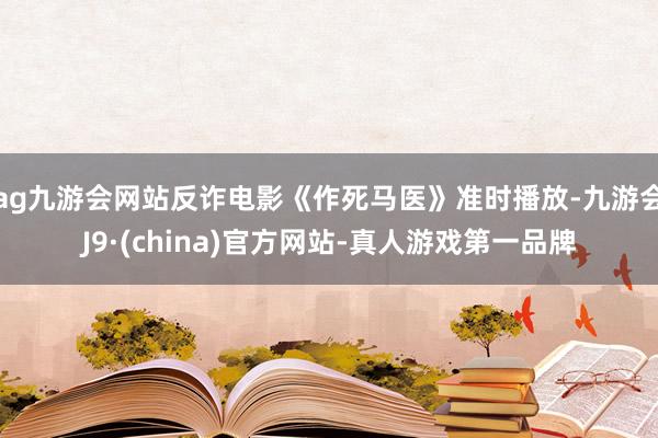 ag九游会网站反诈电影《作死马医》准时播放-九游会J9·(china)官方网站-真人游戏第一品牌