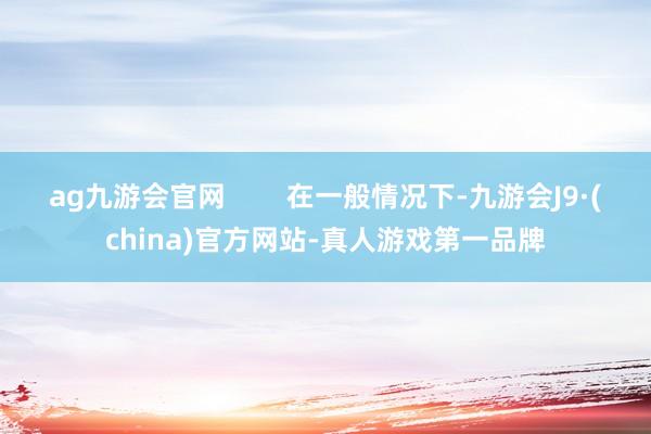 ag九游会官网        在一般情况下-九游会J9·(china)官方网站-真人游戏第一品牌