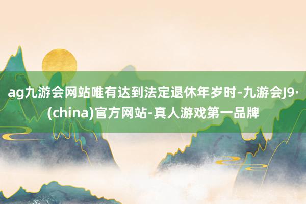 ag九游会网站唯有达到法定退休年岁时-九游会J9·(china)官方网站-真人游戏第一品牌