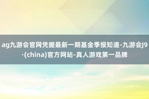 ag九游会官网凭据最新一期基金季报知道-九游会J9·(china)官方网站-真人游戏第一品牌