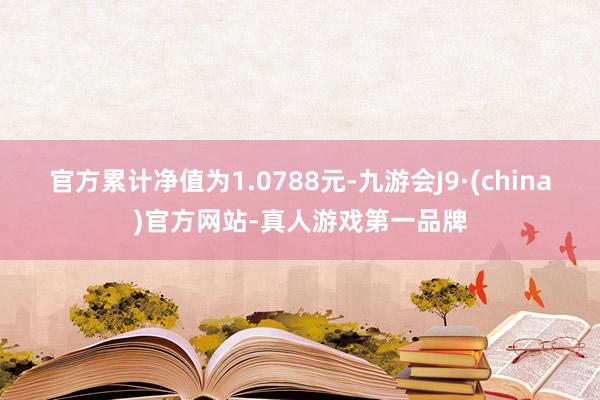 官方累计净值为1.0788元-九游会J9·(china)官方网站-真人游戏第一品牌