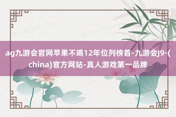 ag九游会官网苹果不竭12年位列榜首-九游会J9·(china)官方网站-真人游戏第一品牌