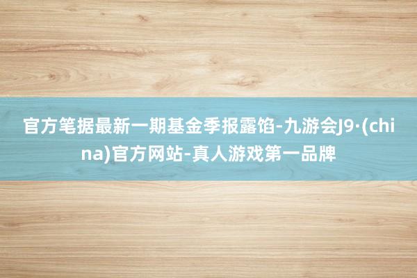 官方笔据最新一期基金季报露馅-九游会J9·(china)官方网站-真人游戏第一品牌