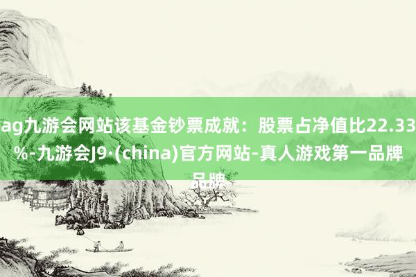 ag九游会网站该基金钞票成就：股票占净值比22.33%-九游会J9·(china)官方网站-真人游戏第一品牌