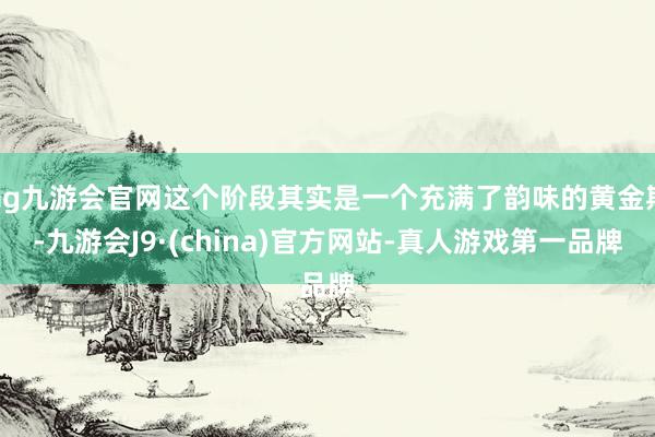 ag九游会官网这个阶段其实是一个充满了韵味的黄金期-九游会J9·(china)官方网站-真人游戏第一品牌