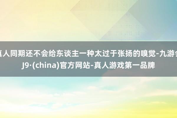 真人同期还不会给东谈主一种太过于张扬的嗅觉-九游会J9·(china)官方网站-真人游戏第一品牌