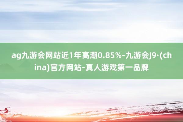 ag九游会网站近1年高潮0.85%-九游会J9·(china)官方网站-真人游戏第一品牌