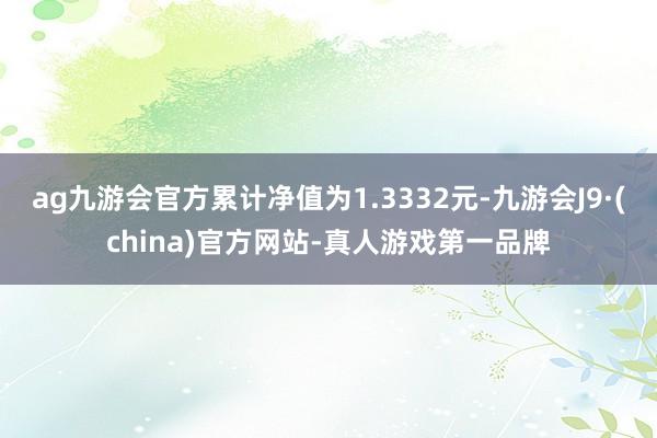 ag九游会官方累计净值为1.3332元-九游会J9·(china)官方网站-真人游戏第一品牌