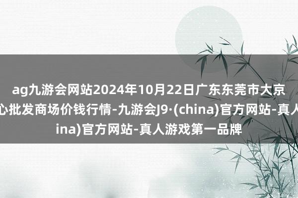 ag九游会网站2024年10月22日广东东莞市大京九农副居品中心批发商场价钱行情-九游会J9·(china)官方网站-真人游戏第一品牌