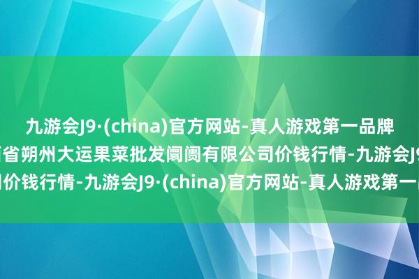 九游会J9·(china)官方网站-真人游戏第一品牌2024年10月22日山西省朔州大运果菜批发阛阓有限公司价钱行情-九游会J9·(china)官方网站-真人游戏第一品牌